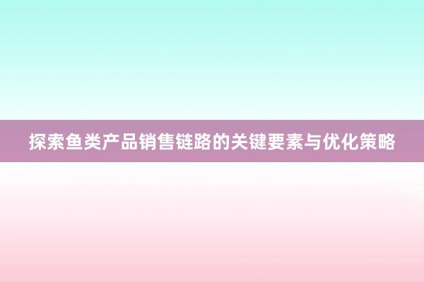 探索鱼类产品销售链路的关键要素与优化策略