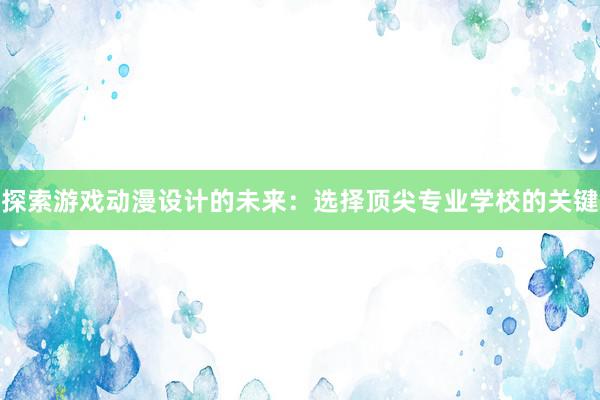 探索游戏动漫设计的未来：选择顶尖专业学校的关键