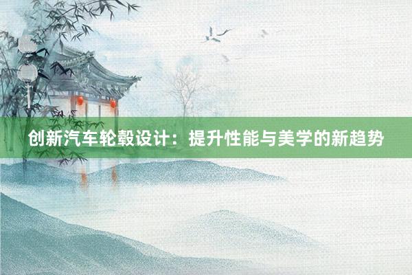 创新汽车轮毂设计：提升性能与美学的新趋势